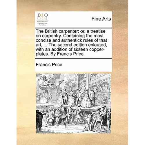 The British Carpenter: Or, a Treatise on Carpentry. Containing the Most Concise and Authentick Rules of That Art, ... the Second Edition Enla