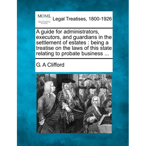 A Guide for Administrators, Executors, and Guardians in the Settlement of Estates: Being a Treatise on the Laws of This State Relating to Probate Busi