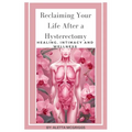 Reclaiming Your Life After a Hysterectomy Healing, Intimacy, and Wellness for Women: A Woman's Guide to Healing, Restoring Intimacy, and Embracing Wel