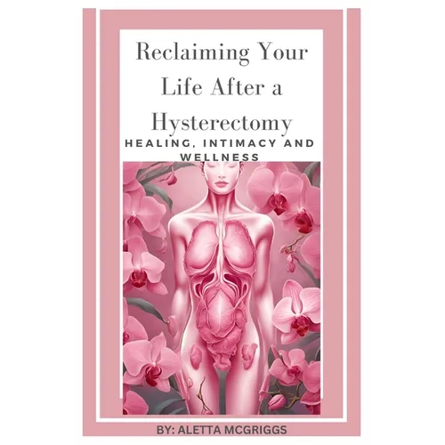 Reclaiming Your Life After a Hysterectomy Healing, Intimacy, and Wellness for Women: A Woman's Guide to Healing, Restoring Intimacy, and Embracing Wel