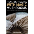 Healing Trauma with Magic Mushrooms: A Comprehensive Guide to Microdosing and Macrodosing Psilocybin for PTSD