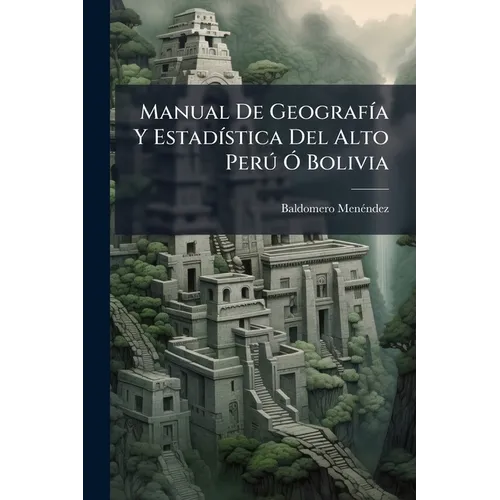 Manual De Geografía Y Estadística Del Alto Perú Ó Bolivia