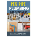 Pex Pipe Plumbing for Beginners: A Comprehensive Guide to Installing, Maintaining, and Troubleshooting Pex Plumbing Systems