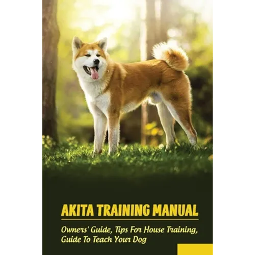 Akita Training Manual: Owners' Guide, Tips For House Training, Guide To Teach Your Dog: How To Train A Akita To Behave