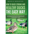 How to Raise Strong and Healthy Ducks The Easy Way: A Comprehensive Step-by-Step Guide On Raising Strong, Healthy Ducks, Dealing With Some Common Duck
