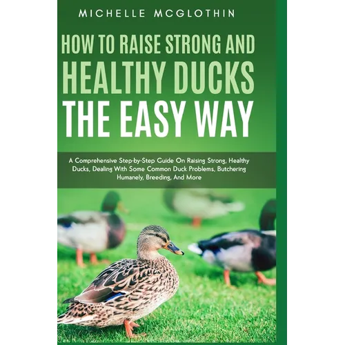 How to Raise Strong and Healthy Ducks The Easy Way: A Comprehensive Step-by-Step Guide On Raising Strong, Healthy Ducks, Dealing With Some Common Duck