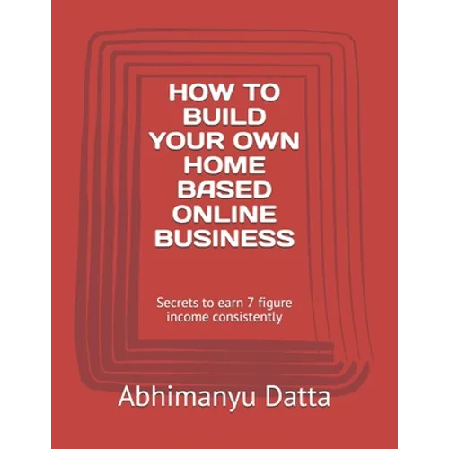 How to Build Your Own Home Based Online Business: Secrets to earn 7 figure income consistently