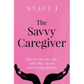 The Savvy Caregiver: How to Provide Care with Skill, Heart, and Lasting Impact