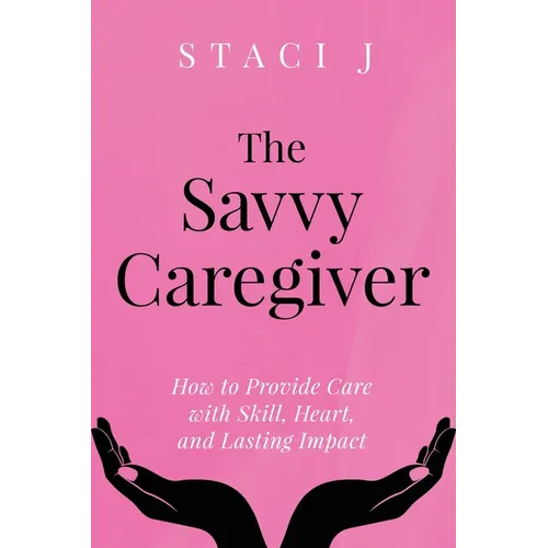 The Savvy Caregiver: How to Provide Care with Skill, Heart, and Lasting Impact