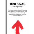 B2B SaaS For Beginners: The Comprehensive Guide To Learning How To Build A Successful Startup, How To Scale A Business, And How To Implement P