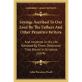Sayings Ascribed To Our Lord By The Fathers And Other Primitive Writers: And Incidents In His Life Narrated By Them, Otherwise Than Found In Scripture