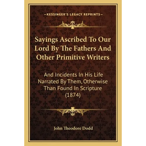 Sayings Ascribed To Our Lord By The Fathers And Other Primitive Writers: And Incidents In His Life Narrated By Them, Otherwise Than Found In Scripture