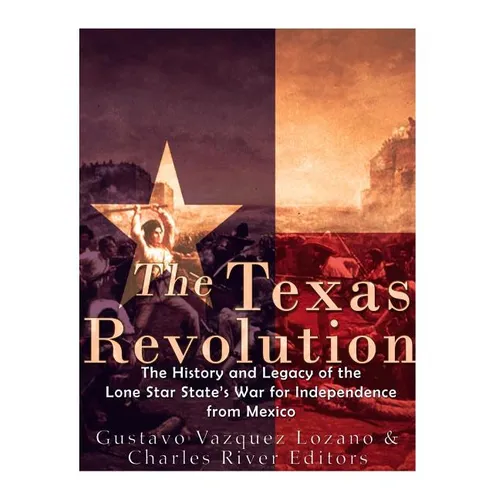 The Texas Revolution: The History and Legacy of the Lone Star State's War for Independence from Mexico