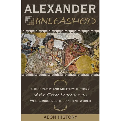 Alexander Unleashed: A Biography and Military History of the Great Macedonian Who Conquered the Ancient World