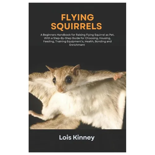 Flying Squirrels: A Beginners Handbook for Raising Flying Squirrel as Pet, with a Step-By-Step Guide for Choosing, Housing, Feeding, Tra
