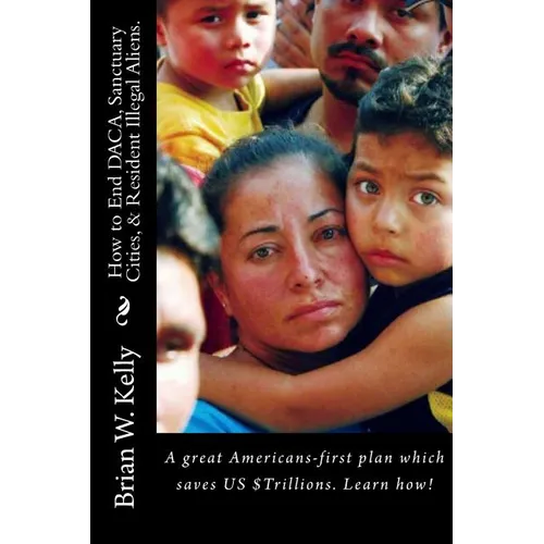 How to End DACA, Sanctuary Cities, & Resident Illegal Aliens.: A great Americans-first plan which saves US $Trillions. Learn how!