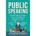 Public Speaking: The Best Tactics To Master The Art Of Speaking And Presenting In Public