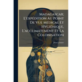 Madagascar; L'expédition Au Point De Vue Médical Et Hygiénique, L'acclimatement Et La Colonisation