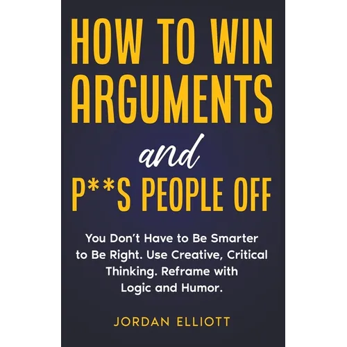 How to Win Arguments and P**s People Off. You Don't Have to Be Smarter to Be Right. Use Creative, Critical Thinking. Reframe with Logic and Humor.