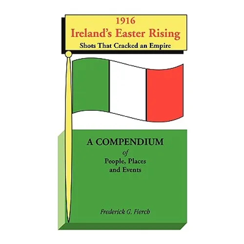 1916 Ireland's Easter Rising, Shots that Cracked an Empire: A Compendium of People, Places and Events