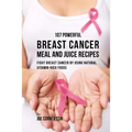 107 Powerful Breast Cancer Meal and Juice Recipes: Fight Breast Cancer by Using Natural Vitamin-Rich Foods