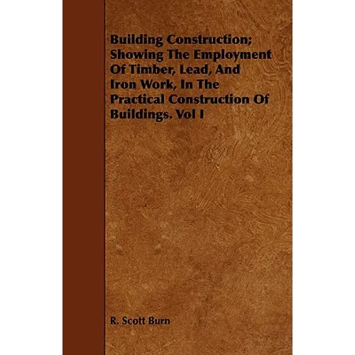 Building Construction; Showing The Employment Of Timber, Lead, And Iron Work, In The Practical Construction Of Buildings. Vol I