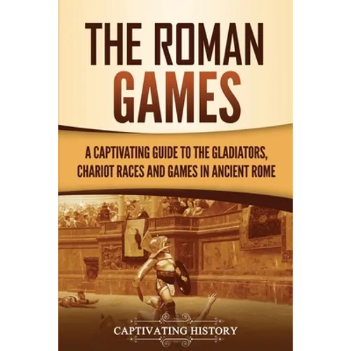 The Roman Games: A Captivating Guide to the Gladiators, Chariot Races, and Games in Ancient Rome