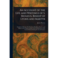 An Account of the Life and Writings of S. Irenæus, Bishop of Lyons and Martyr