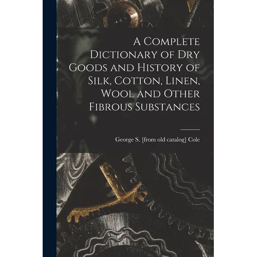 A Complete Dictionary of dry Goods and History of Silk, Cotton, Linen, Wool and Other Fibrous Substances