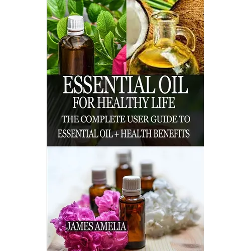 Essential Oil for Healthy Life: The Complete User Guide to Essential Oil + Health Benefits