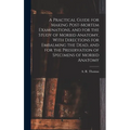 A Practical Guide for Making Post-mortem Examinations, and for the Study of Morbid Anatomy, With Directions for Embalming the Dead, and for the Preser