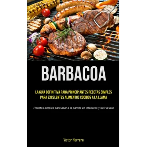 Barbacoa: La guía definitiva para principiantes recetas simples para excelentes alimentos cocidos a la llama (Recetas simples para asar a la parrilla