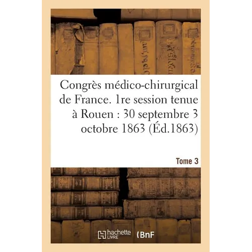 Congrès Médico-Chirurgical de France. 1re Session Tenue À Rouen Du 30 Septembre Au 3 Tome 3: Octobre 1863.