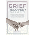 Grief Recovery for Parents: How to Navigate the Grieving Stages of Life and Stop Feeling Guilty after the Loss of a Child; Surviving, Coping, and