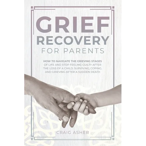 Grief Recovery for Parents: How to Navigate the Grieving Stages of Life and Stop Feeling Guilty after the Loss of a Child; Surviving, Coping, and