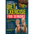 The Complete Beginners Guide to Diet and Exercise for Seniors: A Step-By-Step Plan to Boost Health, Build Strength and Flexibility, Improve Balance an