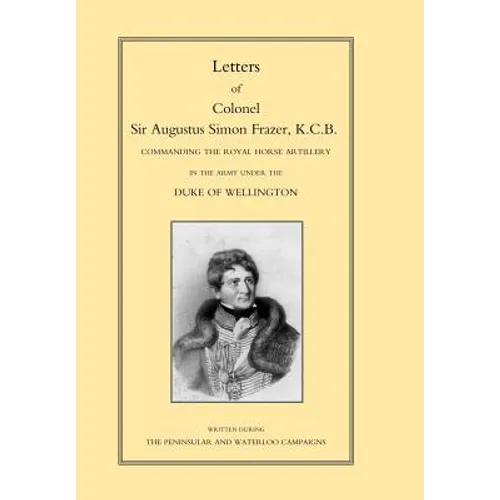 LETTERS of COLONEL SIR AUGUSTUS SIMON FRAZER KCB COMMANDING THE ROYAL HORSE ARTILLERY DURING THE PENINSULAR AND WATERLOO CAMPAIGNS