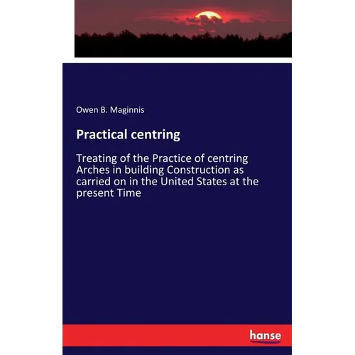 Practical centring: Treating of the Practice of centring Arches in building Construction as carried on in the United States at the present Time