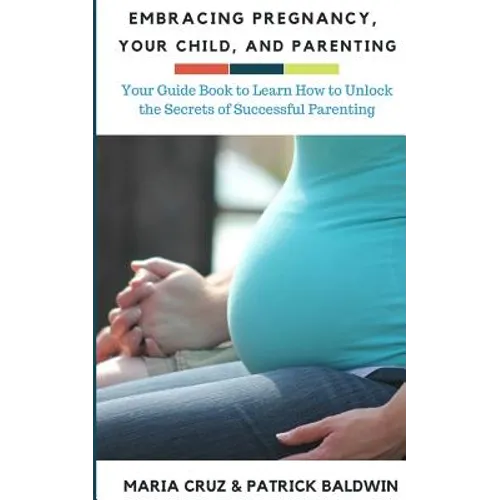 Embracing Pregnancy, Your Child, and Parenting: Your Guide Book to Learn How to Unlock the Secrets of Successful Parenting