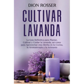 Cultivar lavanda: La guía definitiva para plantar, cultivar y cuidar la lavanda, así como para aprovechar esta hierba en la cocina, la a