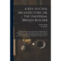 A Key to Civil Architecture, or, The Universal British Builder: Containing the Principles and Properties of Building Clearly Demonstrated ...: Also a