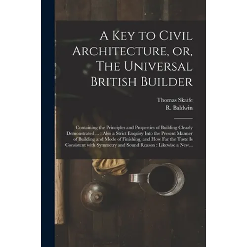 A Key to Civil Architecture, or, The Universal British Builder: Containing the Principles and Properties of Building Clearly Demonstrated ...: Also a