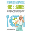 Intermittent Fasting For Seniors: The Complete Guide To Intermittent Fasting To Lose Weight, Feel More Energized, And Live Healthier Lives After 50