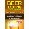 Beer Tasting & Food Pairing: The Ultimate Guidebook: Become An Expert In Beer Tasting, Food Pairing & Flavor Profiling