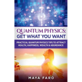Quantum Physics: Get What You Want: Practical Quantum Physics Tips to Attract Health, Happiness, Wealth & Abundance