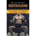 Bodybuilding: Everything You Need to Know About Bodybuilding (How to Quantify Your Bodybuilding and Transform Your Physiqu)