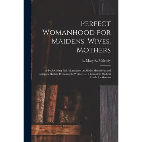 Perfect Womanhood for Maidens, Wives, Mothers [microform]: a Book Giving Full Information on All the Mysterious and Complex Matters Pertaining to Wome
