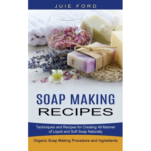 Soap Making Recipes: Techniques and Recipes for Creating All Manner of Liquid and Soft Soap Naturally (Organic Soap Making Procedure and Ingredients) - Paperback