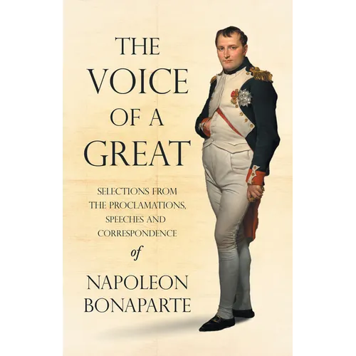The Voice of a Great - Selections from the Proclamations, Speeches and Correspondence of Napoleon Bonaparte