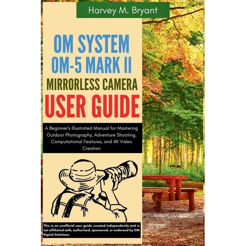 OM System OM-5 Mark II Mirrorless Camera User Guide: A Beginner's Illustrated Manual for Mastering Outdoor Photography, Adventure Shooting, Computatio